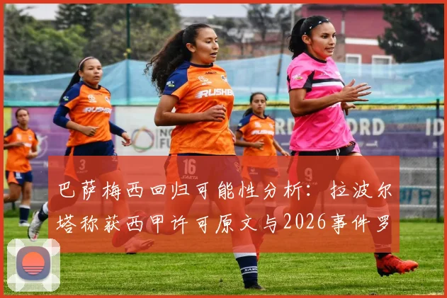 巴萨梅西回归可能性分析:拉波尔塔称获西甲许可原文与2026事件罗生门全解析
