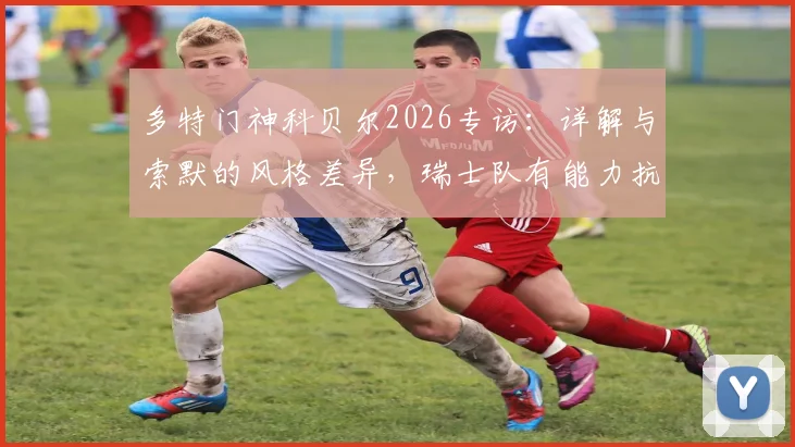 多特门神科贝尔2026专访:详解与索默的风格差异,瑞士队有能力抗衡任何强敌