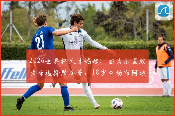 2026世界杯天才崛起:拒为法国效力而选择摩洛哥,18岁中场布阿迪为何能闪耀全球?