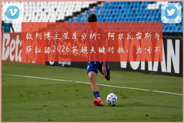 裁判博主深度分析:阿尔瓦雷斯与萨拉赫2026英超关键对抗,为何不判点球?权威判罚解读来了